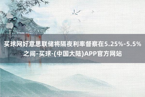 买球网好意思联储将隔夜利率督察在5.25%-5.5%之间-买球·(中国大陆)APP官方网站