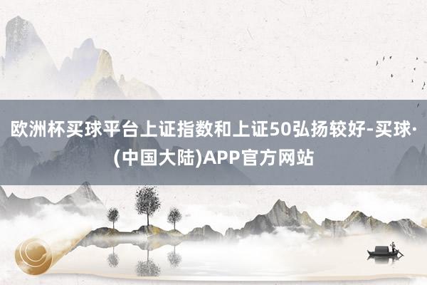 欧洲杯买球平台上证指数和上证50弘扬较好-买球·(中国大陆)APP官方网站