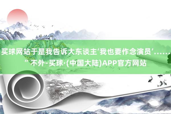 买球网站于是我告诉大东谈主‘我也要作念演员’……”不外-买球·(中国大陆)APP官方网站