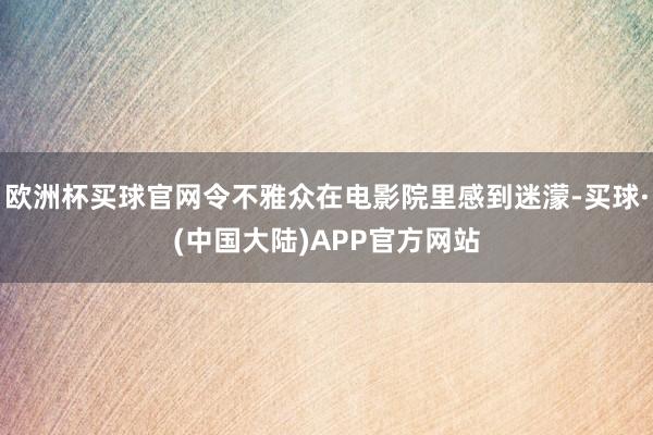 欧洲杯买球官网令不雅众在电影院里感到迷濛-买球·(中国大陆)APP官方网站