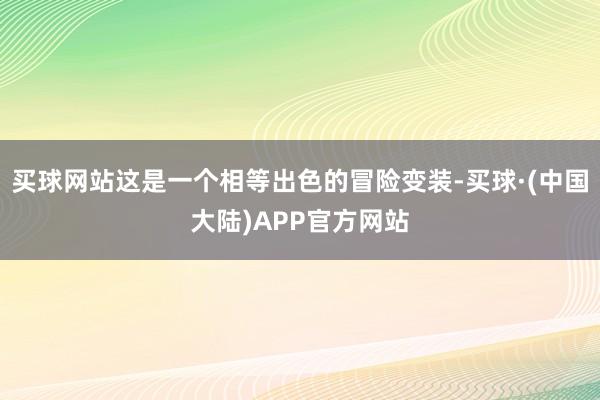 买球网站这是一个相等出色的冒险变装-买球·(中国大陆)APP官方网站