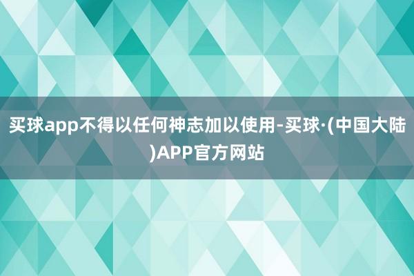 买球app不得以任何神志加以使用-买球·(中国大陆)APP官方网站