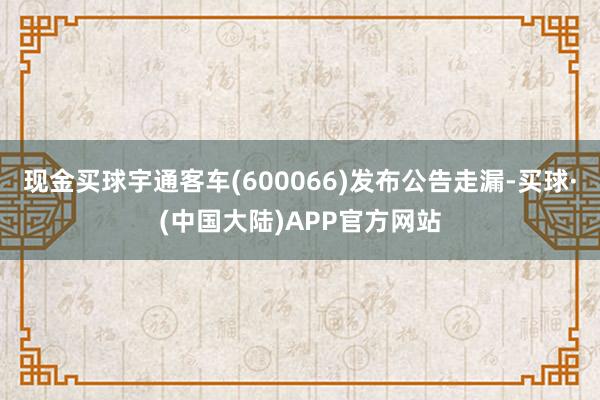 现金买球宇通客车(600066)发布公告走漏-买球·(中国大陆)APP官方网站