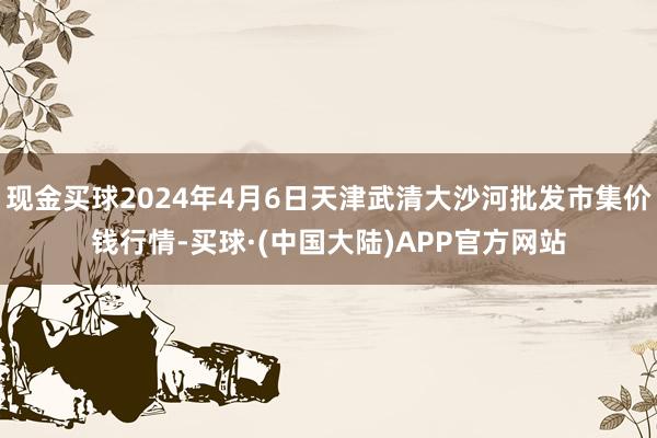 现金买球2024年4月6日天津武清大沙河批发市集价钱行情-买球·(中国大陆)APP官方网站