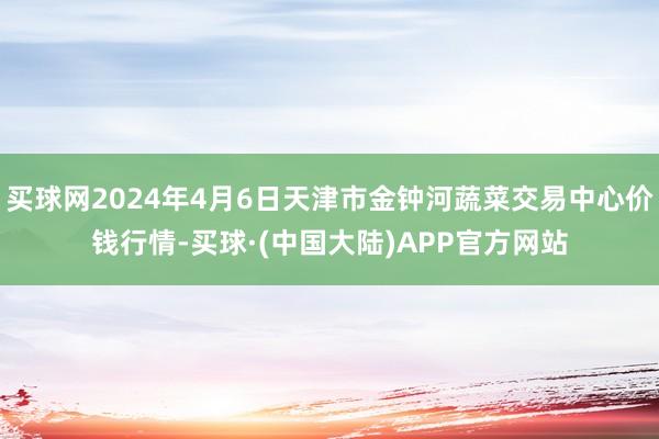 买球网2024年4月6日天津市金钟河蔬菜交易中心价钱行情-买球·(中国大陆)APP官方网站