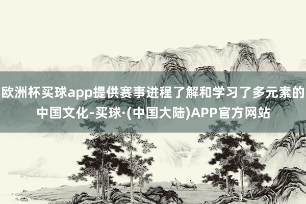 欧洲杯买球app提供赛事进程了解和学习了多元素的中国文化-买球·(中国大陆)APP官方网站