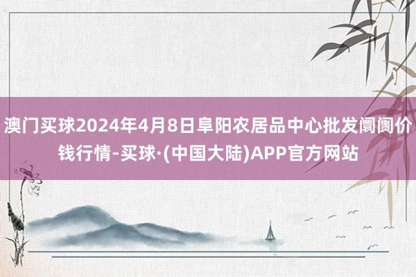 澳门买球2024年4月8日阜阳农居品中心批发阛阓价钱行情-买球·(中国大陆)APP官方网站