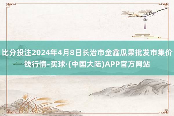 比分投注2024年4月8日长治市金鑫瓜果批发市集价钱行情-买球·(中国大陆)APP官方网站