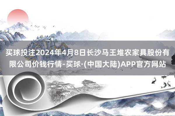 买球投注2024年4月8日长沙马王堆农家具股份有限公司价钱行情-买球·(中国大陆)APP官方网站