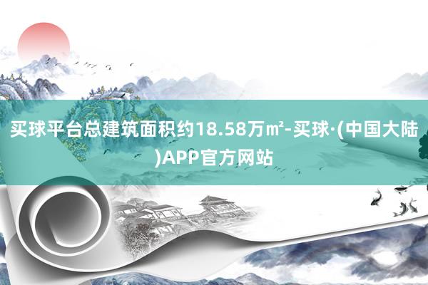 买球平台总建筑面积约18.58万㎡-买球·(中国大陆)APP官方网站