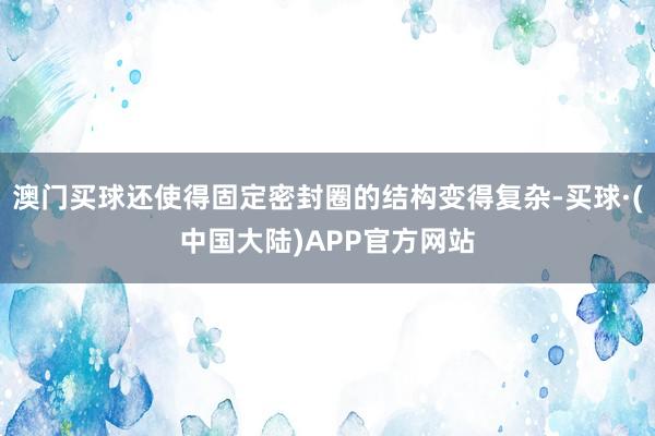 澳门买球还使得固定密封圈的结构变得复杂-买球·(中国大陆)APP官方网站