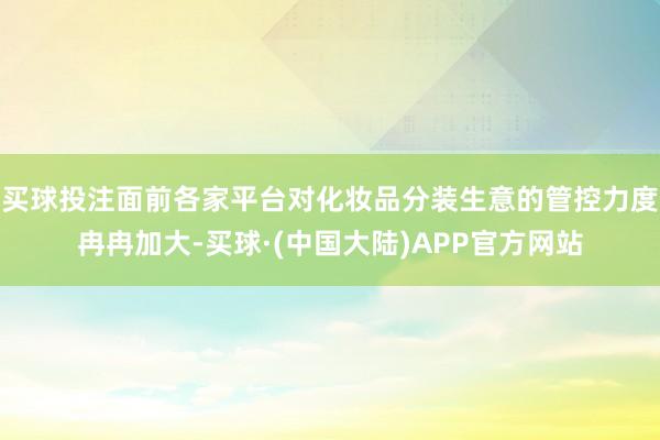 买球投注面前各家平台对化妆品分装生意的管控力度冉冉加大-买球·(中国大陆)APP官方网站