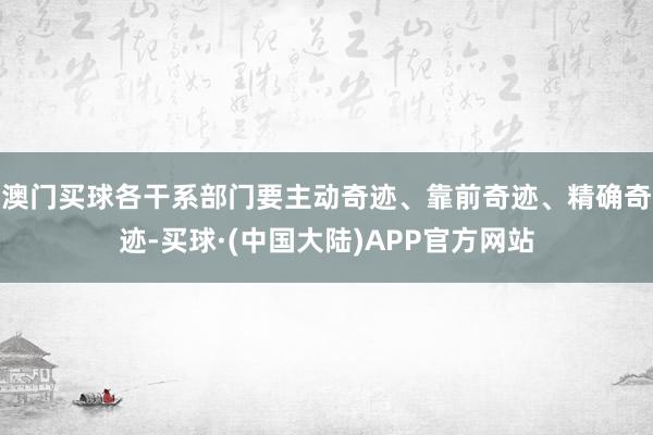 澳门买球各干系部门要主动奇迹、靠前奇迹、精确奇迹-买球·(中国大陆)APP官方网站