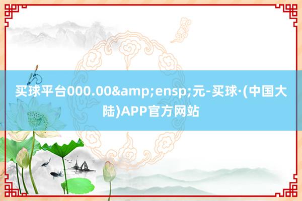 买球平台000.00&ensp;元-买球·(中国大陆)APP官方网站