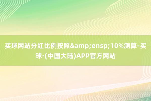 买球网站分红比例按照&ensp;10%测算-买球·(中国大陆)APP官方网站