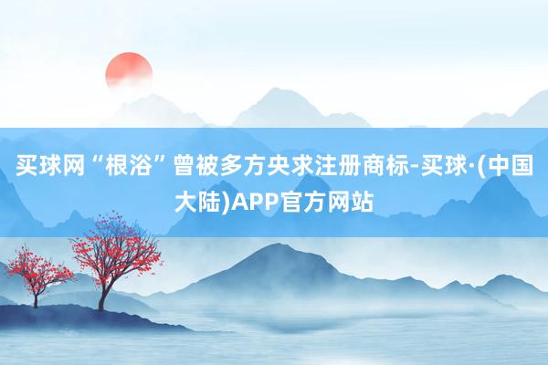 买球网“根浴”曾被多方央求注册商标-买球·(中国大陆)APP官方网站