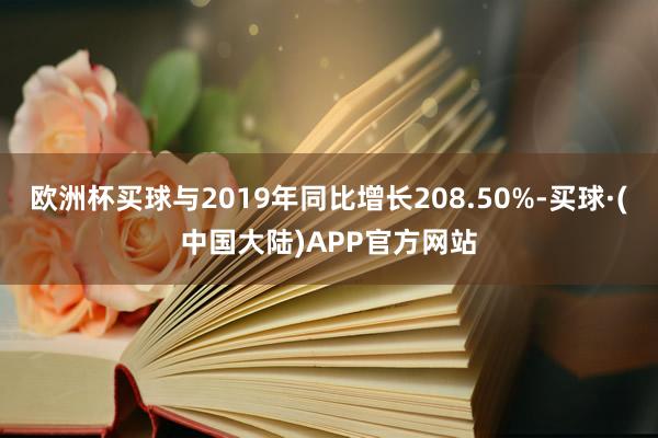 欧洲杯买球与2019年同比增长208.50%-买球·(中国大陆)APP官方网站