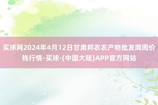 买球网2024年4月12日甘肃邦农农产物批发阛阓价钱行情-买球·(中国大陆)APP官方网站