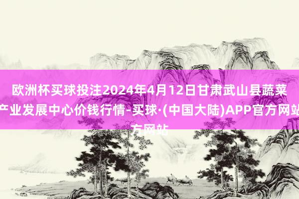 欧洲杯买球投注2024年4月12日甘肃武山县蔬菜产业发展中心价钱行情-买球·(中国大陆)APP官方网站