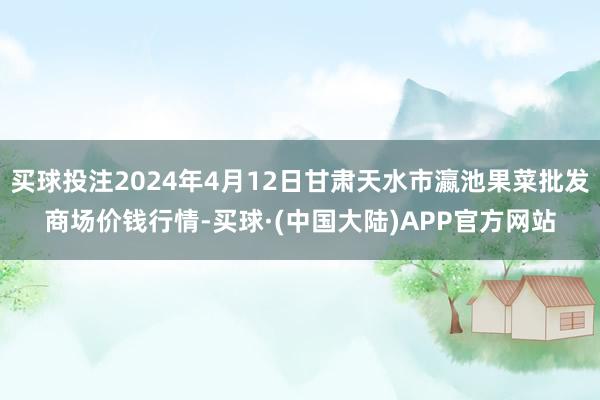 买球投注2024年4月12日甘肃天水市瀛池果菜批发商场价钱行情-买球·(中国大陆)APP官方网站