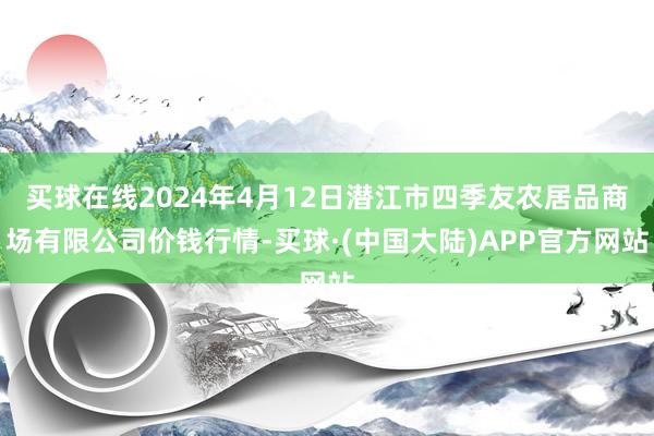 买球在线2024年4月12日潜江市四季友农居品商场有限公司价钱行情-买球·(中国大陆)APP官方网站