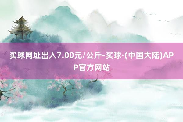 买球网址出入7.00元/公斤-买球·(中国大陆)APP官方网站