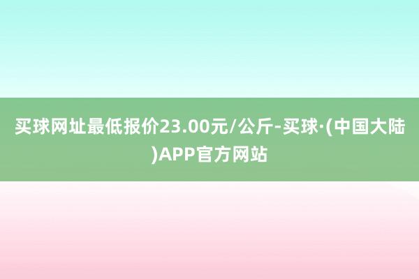 买球网址最低报价23.00元/公斤-买球·(中国大陆)APP官方网站