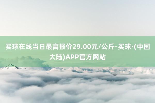 买球在线当日最高报价29.00元/公斤-买球·(中国大陆)APP官方网站