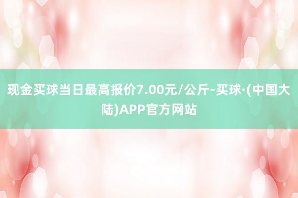 现金买球当日最高报价7.00元/公斤-买球·(中国大陆)APP官方网站