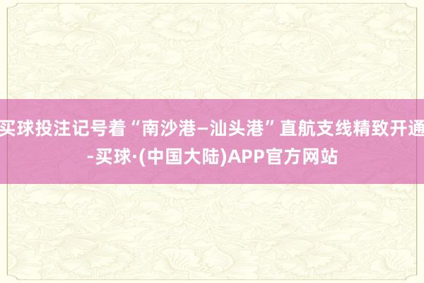 买球投注记号着“南沙港—汕头港”直航支线精致开通-买球·(中国大陆)APP官方网站