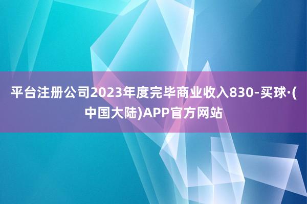 平台注册公司2023年度完毕商业收入830-买球·(中国大陆)APP官方网站