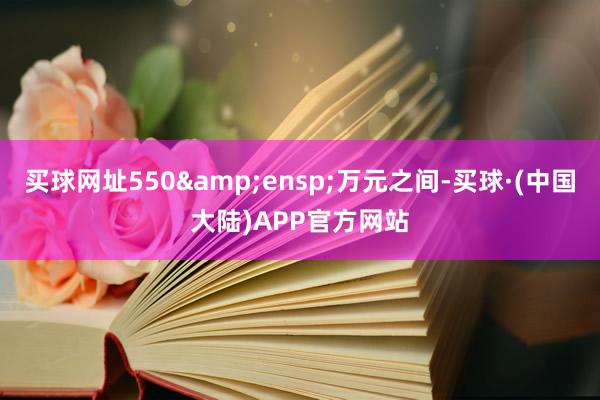 买球网址550&ensp;万元之间-买球·(中国大陆)APP官方网站