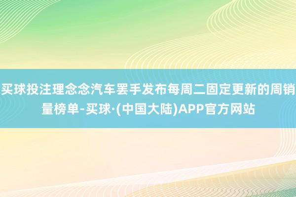 买球投注理念念汽车罢手发布每周二固定更新的周销量榜单-买球·(中国大陆)APP官方网站