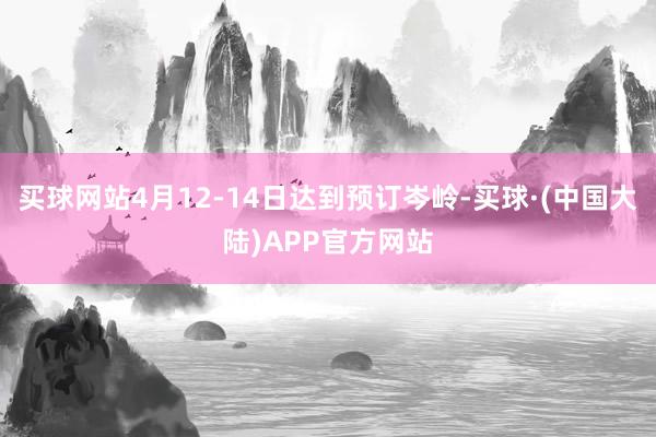 买球网站4月12-14日达到预订岑岭-买球·(中国大陆)APP官方网站