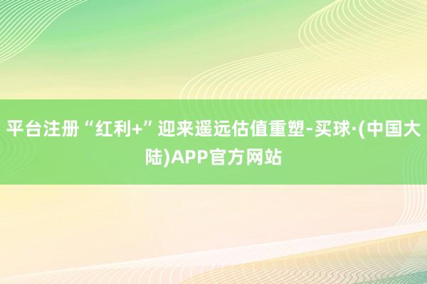 平台注册“红利+”迎来遥远估值重塑-买球·(中国大陆)APP官方网站