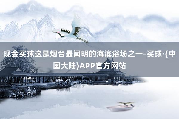 现金买球这是烟台最闻明的海滨浴场之一-买球·(中国大陆)APP官方网站