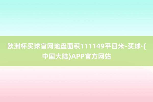 欧洲杯买球官网地盘面积111149平日米-买球·(中国大陆)APP官方网站