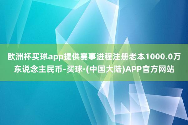 欧洲杯买球app提供赛事进程注册老本1000.0万东说念主民币-买球·(中国大陆)APP官方网站