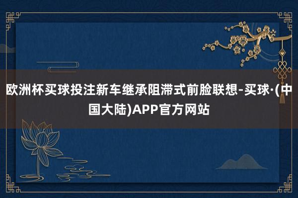 欧洲杯买球投注新车继承阻滞式前脸联想-买球·(中国大陆)APP官方网站