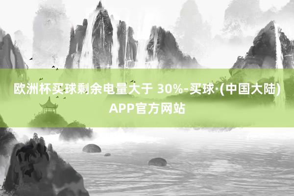 欧洲杯买球剩余电量大于 30%-买球·(中国大陆)APP官方网站