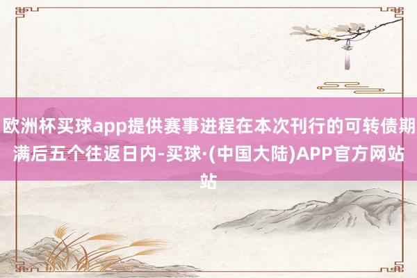 欧洲杯买球app提供赛事进程在本次刊行的可转债期满后五个往返日内-买球·(中国大陆)APP官方网站