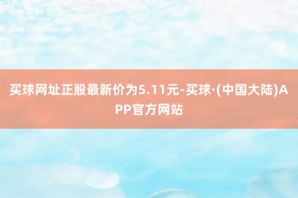 买球网址正股最新价为5.11元-买球·(中国大陆)APP官方网站