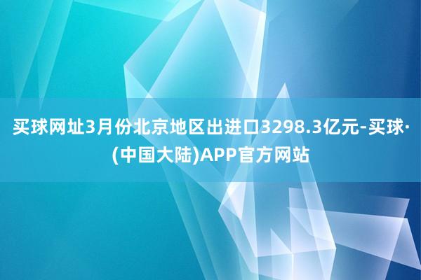 买球网址3月份北京地区出进口3298.3亿元-买球·(中国大陆)APP官方网站