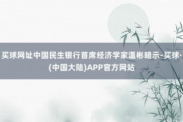 买球网址中国民生银行首席经济学家温彬暗示-买球·(中国大陆)APP官方网站