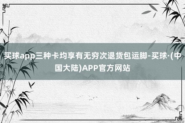 买球app三种卡均享有无穷次退货包运脚-买球·(中国大陆)APP官方网站