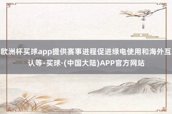 欧洲杯买球app提供赛事进程促进绿电使用和海外互认等-买球·(中国大陆)APP官方网站