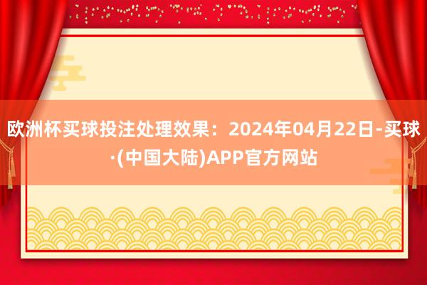 欧洲杯买球投注处理效果：2024年04月22日-买球·(中国大陆)APP官方网站