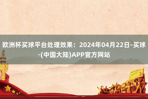 欧洲杯买球平台处理效果：2024年04月22日-买球·(中国大陆)APP官方网站