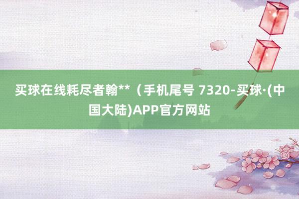 买球在线耗尽者翰**（手机尾号 7320-买球·(中国大陆)APP官方网站