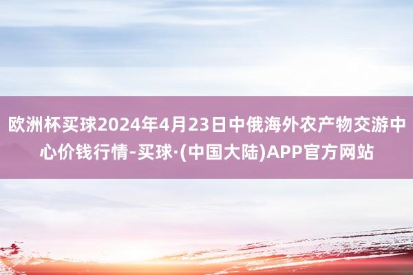 欧洲杯买球2024年4月23日中俄海外农产物交游中心价钱行情-买球·(中国大陆)APP官方网站